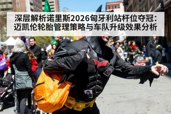 深层解析诺里斯2026匈牙利站杆位夺冠：迈凯伦轮胎管理策略与车队升级效果分析（leyu）