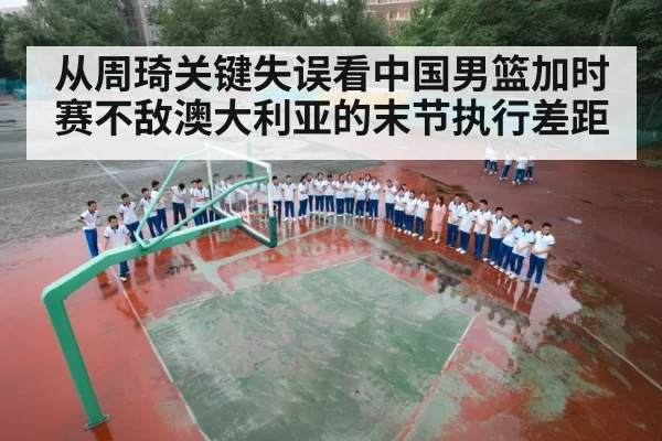 从周琦关键失误看中国男篮加时赛不敌澳大利亚的末节执行差距（leyu）